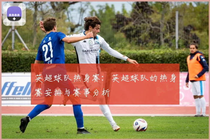 英超球队热身赛：英超球队的热身赛安排与赛事分析