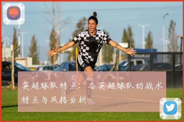 英超球队特点：各英超球队的战术特点与风格分析