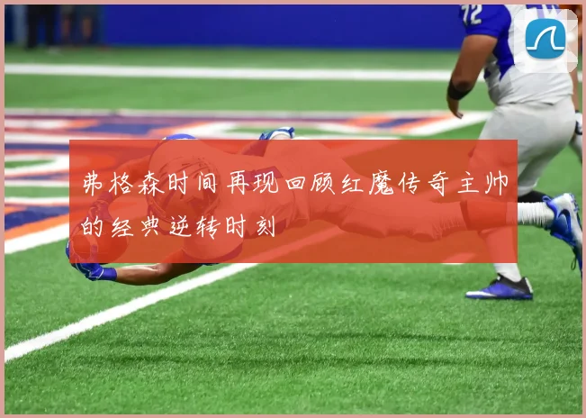 弗格森时间再现回顾红魔传奇主帅的经典逆转时刻