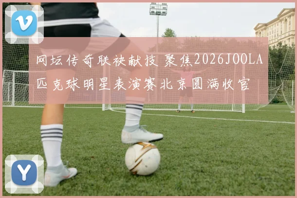 网坛传奇联袂献技 聚焦2026JOOLA匹克球明星表演赛北京圆满收官