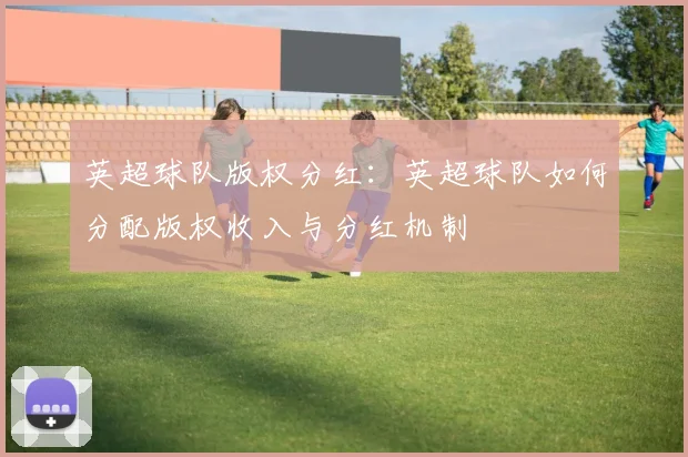 英超球队版权分红:英超球队如何分配版权收入与分红机制