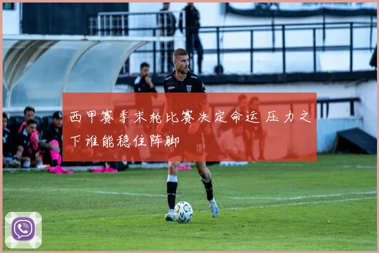 西甲赛季末轮比赛决定命运 压力之下谁能稳住阵脚